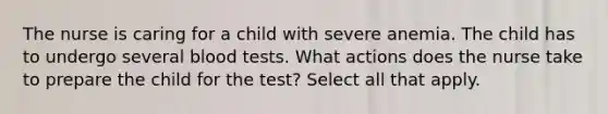 The nurse is caring for a child with severe anemia. The child has to undergo several blood tests. What actions does the nurse take to prepare the child for the test? Select all that apply.