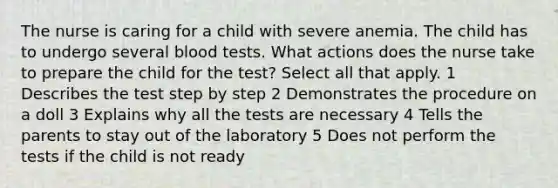 The nurse is caring for a child with severe anemia. The child has to undergo several blood tests. What actions does the nurse take to prepare the child for the test? Select all that apply. 1 Describes the test step by step 2 Demonstrates the procedure on a doll 3 Explains why all the tests are necessary 4 Tells the parents to stay out of the laboratory 5 Does not perform the tests if the child is not ready