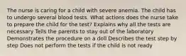 The nurse is caring for a child with severe anemia. The child has to undergo several blood tests. What actions does the nurse take to prepare the child for the test? Explains why all the tests are necessary Tells the parents to stay out of the laboratory Demonstrates the procedure on a doll Describes the test step by step Does not perform the tests if the child is not ready