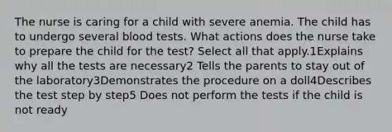 The nurse is caring for a child with severe anemia. The child has to undergo several blood tests. What actions does the nurse take to prepare the child for the test? Select all that apply.1Explains why all the tests are necessary2 Tells the parents to stay out of the laboratory3Demonstrates the procedure on a doll4Describes the test step by step5 Does not perform the tests if the child is not ready