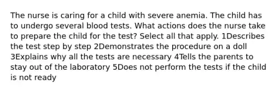 The nurse is caring for a child with severe anemia. The child has to undergo several blood tests. What actions does the nurse take to prepare the child for the test? Select all that apply. 1Describes the test step by step 2Demonstrates the procedure on a doll 3Explains why all the tests are necessary 4Tells the parents to stay out of the laboratory 5Does not perform the tests if the child is not ready