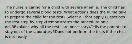 The nurse is caring for a child with severe anemia. The child has to undergo several blood tests. What actions does the nurse take to prepare the child for the test? Select all that apply.1Describes the test step by step2Demonstrates the procedure on a doll3Explains why all the tests are necessary4Tells the parents to stay out of the laboratory5Does not perform the tests if the child is not ready