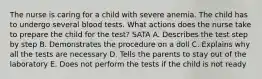 The nurse is caring for a child with severe anemia. The child has to undergo several blood tests. What actions does the nurse take to prepare the child for the test? SATA A. Describes the test step by step B. Demonstrates the procedure on a doll C. Explains why all the tests are necessary D. Tells the parents to stay out of the laboratory E. Does not perform the tests if the child is not ready