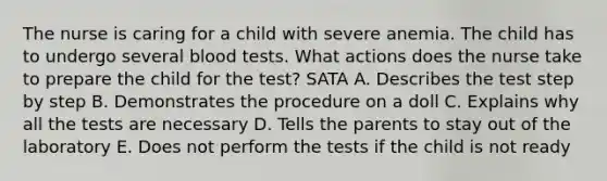 The nurse is caring for a child with severe anemia. The child has to undergo several blood tests. What actions does the nurse take to prepare the child for the test? SATA A. Describes the test step by step B. Demonstrates the procedure on a doll C. Explains why all the tests are necessary D. Tells the parents to stay out of the laboratory E. Does not perform the tests if the child is not ready