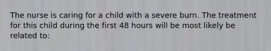 The nurse is caring for a child with a severe burn. The treatment for this child during the first 48 hours will be most likely be related to: