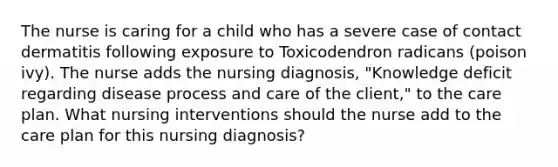 The nurse is caring for a child who has a severe case of contact dermatitis following exposure to Toxicodendron radicans (poison ivy). The nurse adds the nursing diagnosis, "Knowledge deficit regarding disease process and care of the client," to the care plan. What nursing interventions should the nurse add to the care plan for this nursing diagnosis?