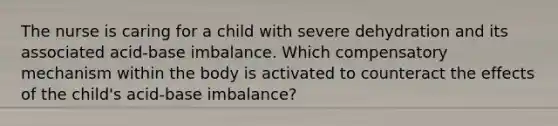 The nurse is caring for a child with severe dehydration and its associated acid-base imbalance. Which compensatory mechanism within the body is activated to counteract the effects of the child's acid-base imbalance?