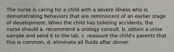 The nurse is caring for a child with a severe illness who is demonstrating behaviors that are reminiscent of an earlier stage of development. When the child has toileting accidents, the nurse should a. recommend a urology consult. b. obtain a urine sample and send it to the lab. c. reassure the child's parents that this is common. d. eliminate all fluids after dinner.