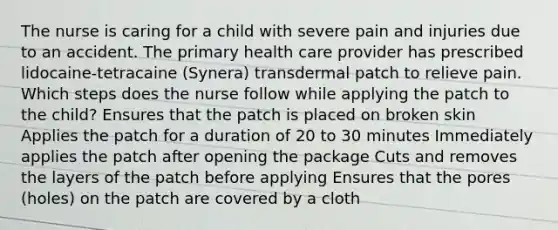 The nurse is caring for a child with severe pain and injuries due to an accident. The primary health care provider has prescribed lidocaine-tetracaine (Synera) transdermal patch to relieve pain. Which steps does the nurse follow while applying the patch to the child? Ensures that the patch is placed on broken skin Applies the patch for a duration of 20 to 30 minutes Immediately applies the patch after opening the package Cuts and removes the layers of the patch before applying Ensures that the pores (holes) on the patch are covered by a cloth