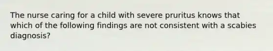 The nurse caring for a child with severe pruritus knows that which of the following findings are not consistent with a scabies diagnosis?