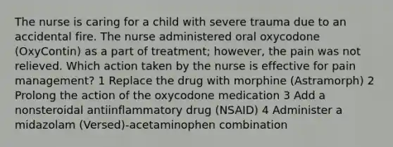 The nurse is caring for a child with severe trauma due to an accidental fire. The nurse administered oral oxycodone (OxyContin) as a part of treatment; however, the pain was not relieved. Which action taken by the nurse is effective for pain management? 1 Replace the drug with morphine (Astramorph) 2 Prolong the action of the oxycodone medication 3 Add a nonsteroidal antiinflammatory drug (NSAID) 4 Administer a midazolam (Versed)-acetaminophen combination