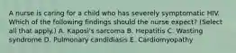 A nurse is caring for a child who has severely symptomatic HIV. Which of the following findings should the nurse expect? (Select all that apply.) A. Kaposi's sarcoma B. Hepatitis C. Wasting syndrome D. Pulmonary candidiasis E. Cardiomyopathy