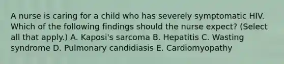 A nurse is caring for a child who has severely symptomatic HIV. Which of the following findings should the nurse expect? (Select all that apply.) A. Kaposi's sarcoma B. Hepatitis C. Wasting syndrome D. Pulmonary candidiasis E. Cardiomyopathy