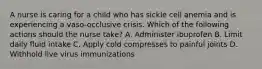 A nurse is caring for a child who has sickle cell anemia and is experiencing a vaso-occlusive crisis. Which of the following actions should the nurse take? A. Administer ibuprofen B. Limit daily fluid intake C. Apply cold compresses to painful joints D. Withhold live virus immunizations