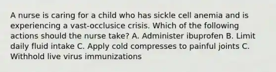 A nurse is caring for a child who has sickle cell anemia and is experiencing a vast-occlusice crisis. Which of the following actions should the nurse take? A. Administer ibuprofen B. Limit daily fluid intake C. Apply cold compresses to painful joints C. Withhold live virus immunizations