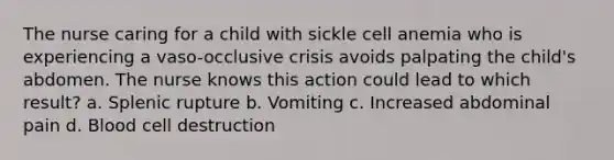 The nurse caring for a child with sickle cell anemia who is experiencing a vaso-occlusive crisis avoids palpating the child's abdomen. The nurse knows this action could lead to which result? a. Splenic rupture b. Vomiting c. Increased abdominal pain d. Blood cell destruction