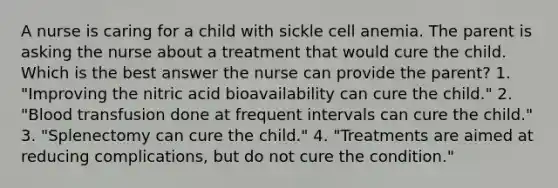 A nurse is caring for a child with sickle cell anemia. The parent is asking the nurse about a treatment that would cure the child. Which is the best answer the nurse can provide the parent? 1. "Improving the nitric acid bioavailability can cure the child." 2. "Blood transfusion done at frequent intervals can cure the child." 3. "Splenectomy can cure the child." 4. "Treatments are aimed at reducing complications, but do not cure the condition."