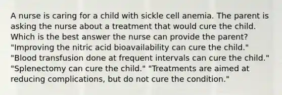 A nurse is caring for a child with sickle cell anemia. The parent is asking the nurse about a treatment that would cure the child. Which is the best answer the nurse can provide the parent? "Improving the nitric acid bioavailability can cure the child." "Blood transfusion done at frequent intervals can cure the child." "Splenectomy can cure the child." "Treatments are aimed at reducing complications, but do not cure the condition."