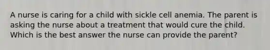 A nurse is caring for a child with sickle cell anemia. The parent is asking the nurse about a treatment that would cure the child. Which is the best answer the nurse can provide the parent?