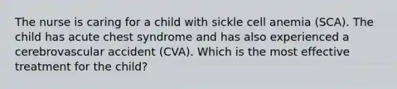 The nurse is caring for a child with sickle cell anemia (SCA). The child has acute chest syndrome and has also experienced a cerebrovascular accident (CVA). Which is the most effective treatment for the child?