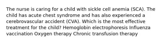 The nurse is caring for a child with sickle cell anemia (SCA). The child has acute chest syndrome and has also experienced a cerebrovascular accident (CVA). Which is the most effective treatment for the child? Hemoglobin electrophoresis Influenza vaccination Oxygen therapy Chronic transfusion therapy