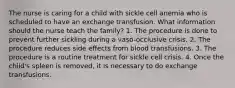 The nurse is caring for a child with sickle cell anemia who is scheduled to have an exchange transfusion. What information should the nurse teach the family? 1. The procedure is done to prevent further sickling during a vaso-occlusive crisis. 2. The procedure reduces side effects from blood transfusions. 3. The procedure is a routine treatment for sickle cell crisis. 4. Once the child's spleen is removed, it is necessary to do exchange transfusions.