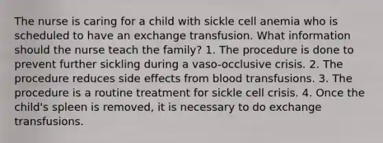 The nurse is caring for a child with sickle cell anemia who is scheduled to have an exchange transfusion. What information should the nurse teach the family? 1. The procedure is done to prevent further sickling during a vaso-occlusive crisis. 2. The procedure reduces side effects from blood transfusions. 3. The procedure is a routine treatment for sickle cell crisis. 4. Once the child's spleen is removed, it is necessary to do exchange transfusions.