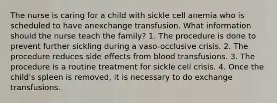 The nurse is caring for a child with sickle cell anemia who is scheduled to have anexchange transfusion. What information should the nurse teach the family? 1. The procedure is done to prevent further sickling during a vaso-occlusive crisis. 2. The procedure reduces side effects from blood transfusions. 3. The procedure is a routine treatment for sickle cell crisis. 4. Once the child's spleen is removed, it is necessary to do exchange transfusions.