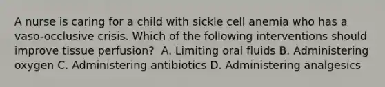 A nurse is caring for a child with sickle cell anemia who has a vaso-occlusive crisis. Which of the following interventions should improve tissue perfusion?​ ​ A. Limiting oral fluids​ B. Administering oxygen​ C. Administering antibiotics​ D. Administering analgesics