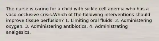 The nurse is caring for a child with sickle cell anemia who has a vaso-occlusive crisis.Which of the following interventions should improve tissue perfusion? 1. Limiting oral fluids. 2. Administering oxygen. 3. Administering antibiotics. 4. Administrating analgesics.