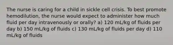 The nurse is caring for a child in sickle cell crisis. To best promote hemodilution, the nurse would expect to administer how much fluid per day intravenously or orally? a) 120 mL/kg of fluids per day b) 150 mL/kg of fluids c) 130 mL/kg of fluids per day d) 110 mL/kg of fluids