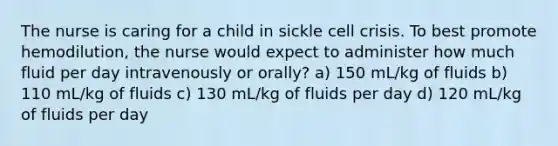 The nurse is caring for a child in sickle cell crisis. To best promote hemodilution, the nurse would expect to administer how much fluid per day intravenously or orally? a) 150 mL/kg of fluids b) 110 mL/kg of fluids c) 130 mL/kg of fluids per day d) 120 mL/kg of fluids per day