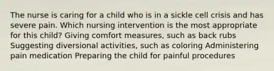 The nurse is caring for a child who is in a sickle cell crisis and has severe pain. Which nursing intervention is the most appropriate for this child? Giving comfort measures, such as back rubs Suggesting diversional activities, such as coloring Administering pain medication Preparing the child for painful procedures