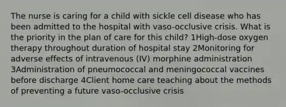 The nurse is caring for a child with sickle cell disease who has been admitted to the hospital with vaso-occlusive crisis. What is the priority in the plan of care for this child? 1High-dose oxygen therapy throughout duration of hospital stay 2Monitoring for adverse effects of intravenous (IV) morphine administration 3Administration of pneumococcal and meningococcal vaccines before discharge 4Client home care teaching about the methods of preventing a future vaso-occlusive crisis