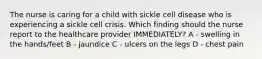 The nurse is caring for a child with sickle cell disease who is experiencing a sickle cell crisis. Which finding should the nurse report to the healthcare provider IMMEDIATELY? A - swelling in the hands/feet B - jaundice C - ulcers on the legs D - chest pain