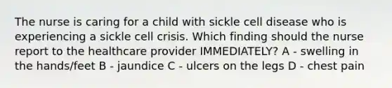 The nurse is caring for a child with sickle cell disease who is experiencing a sickle cell crisis. Which finding should the nurse report to the healthcare provider IMMEDIATELY? A - swelling in the hands/feet B - jaundice C - ulcers on the legs D - chest pain