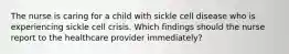 The nurse is caring for a child with sickle cell disease who is experiencing sickle cell crisis. Which findings should the nurse report to the healthcare provider immediately?