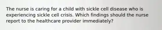 The nurse is caring for a child with sickle cell disease who is experiencing sickle cell crisis. Which findings should the nurse report to the healthcare provider immediately?