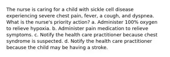 The nurse is caring for a child with sickle cell disease experiencing severe chest pain, fever, a cough, and dyspnea. What is the nurse's priority action? a. Administer 100% oxygen to relieve hypoxia. b. Administer pain medication to relieve symptoms. c. Notify the health care practitioner because chest syndrome is suspected. d. Notify the health care practitioner because the child may be having a stroke.