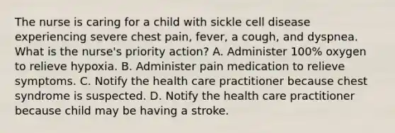 The nurse is caring for a child with sickle cell disease experiencing severe chest pain, fever, a cough, and dyspnea. What is the nurse's priority action? A. Administer 100% oxygen to relieve hypoxia. B. Administer pain medication to relieve symptoms. C. Notify the health care practitioner because chest syndrome is suspected. D. Notify the health care practitioner because child may be having a stroke.