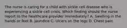 The nurse is caring for a child with sickle cell disease who is experiencing a sickle cell crisis. Which finding should the nurse report to the healthcare provider immediately? A. Swelling in the hands or feet B. Jaundice C. Ulcers on the legs D. Chest pain