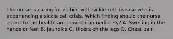 The nurse is caring for a child with sickle cell disease who is experiencing a sickle cell crisis. Which finding should the nurse report to the healthcare provider immediately? A. Swelling in the hands or feet B. Jaundice C. Ulcers on the legs D. Chest pain