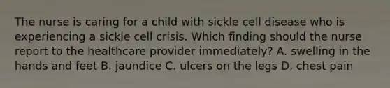 The nurse is caring for a child with sickle cell disease who is experiencing a sickle cell crisis. Which finding should the nurse report to the healthcare provider immediately? A. swelling in the hands and feet B. jaundice C. ulcers on the legs D. chest pain