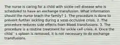 The nurse is caring for a child with sickle cell disease who is scheduled to have an exchange transfusion. What information should the nurse teach the family? 1. The procedure is done to prevent further sickling during a vaso-occlusive crisis. 2. The procedure reduces side effects from blood transfusions. 3. The procedure is a routine treatment for sickle cell crisis. 4. Once the child ' s spleen is removed, it is not necessary to do exchange transfusions.