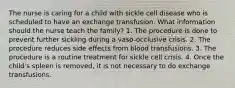 The nurse is caring for a child with sickle cell disease who is scheduled to have an exchange transfusion. What information should the nurse teach the family? 1. The procedure is done to prevent further sickling during a vaso-occlusive crisis. 2. The procedure reduces side effects from blood transfusions. 3. The procedure is a routine treatment for sickle cell crisis. 4. Once the child's spleen is removed, it is not necessary to do exchange transfusions.