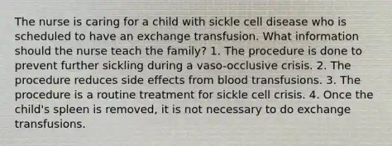 The nurse is caring for a child with sickle cell disease who is scheduled to have an exchange transfusion. What information should the nurse teach the family? 1. The procedure is done to prevent further sickling during a vaso-occlusive crisis. 2. The procedure reduces side effects from blood transfusions. 3. The procedure is a routine treatment for sickle cell crisis. 4. Once the child's spleen is removed, it is not necessary to do exchange transfusions.