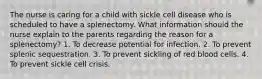 The nurse is caring for a child with sickle cell disease who is scheduled to have a splenectomy. What information should the nurse explain to the parents regarding the reason for a splenectomy? 1. To decrease potential for infection. 2. To prevent splenic sequestration. 3. To prevent sickling of red blood cells. 4. To prevent sickle cell crisis.