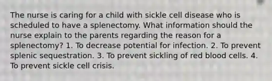 The nurse is caring for a child with sickle cell disease who is scheduled to have a splenectomy. What information should the nurse explain to the parents regarding the reason for a splenectomy? 1. To decrease potential for infection. 2. To prevent splenic sequestration. 3. To prevent sickling of red blood cells. 4. To prevent sickle cell crisis.