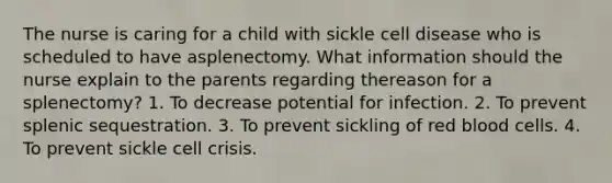 The nurse is caring for a child with sickle cell disease who is scheduled to have asplenectomy. What information should the nurse explain to the parents regarding thereason for a splenectomy? 1. To decrease potential for infection. 2. To prevent splenic sequestration. 3. To prevent sickling of red blood cells. 4. To prevent sickle cell crisis.