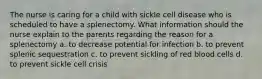 The nurse is caring for a child with sickle cell disease who is scheduled to have a splenectomy. What information should the nurse explain to the parents regarding the reason for a splenectomy a. to decrease potential for infection b. to prevent splenic sequestration c. to prevent sickling of red blood cells d. to prevent sickle cell crisis